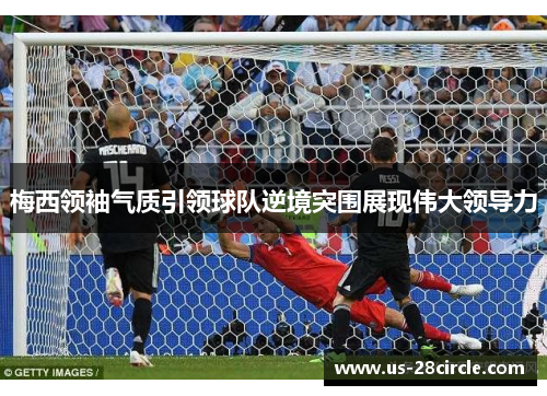 梅西领袖气质引领球队逆境突围展现伟大领导力